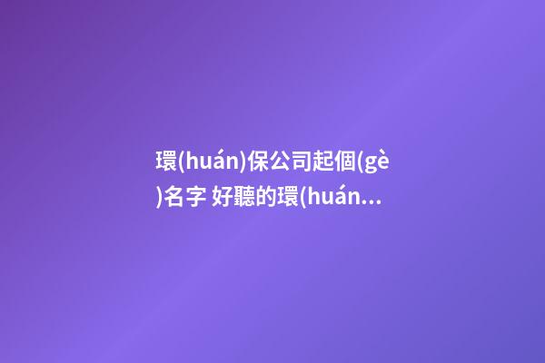 環(huán)保公司起個(gè)名字 好聽的環(huán)保公司名字